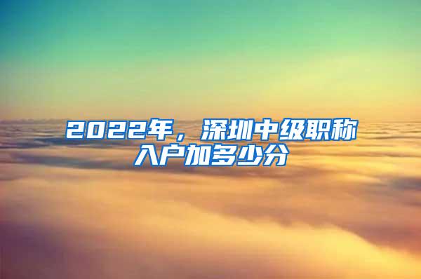 2022年，深圳中级职称入户加多少分