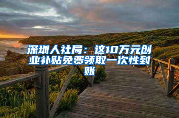 深圳人社局：这10万元创业补贴免费领取一次性到账