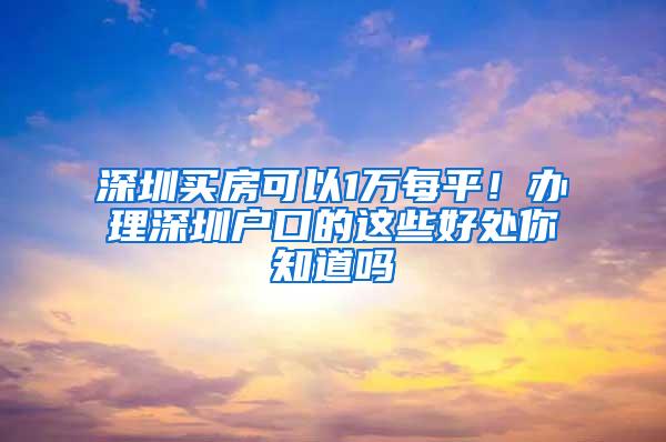 深圳买房可以1万每平！办理深圳户口的这些好处你知道吗