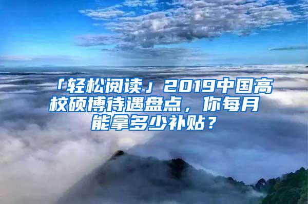 「轻松阅读」2019中国高校硕博待遇盘点，你每月能拿多少补贴？