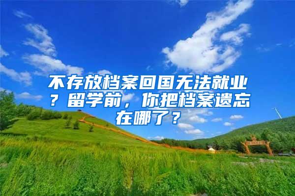 不存放档案回国无法就业？留学前，你把档案遗忘在哪了？