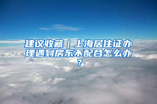 建议收藏｜上海居住证办理遇到房东不配合怎么办？