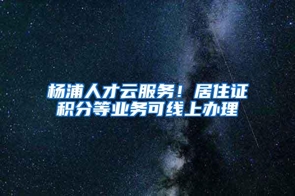 杨浦人才云服务！居住证积分等业务可线上办理