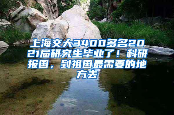 上海交大3400多名2021届研究生毕业了！科研报国，到祖国最需要的地方去