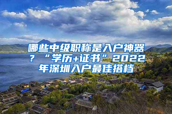 哪些中级职称是入户神器？“学历+证书”2022年深圳入户最佳搭档