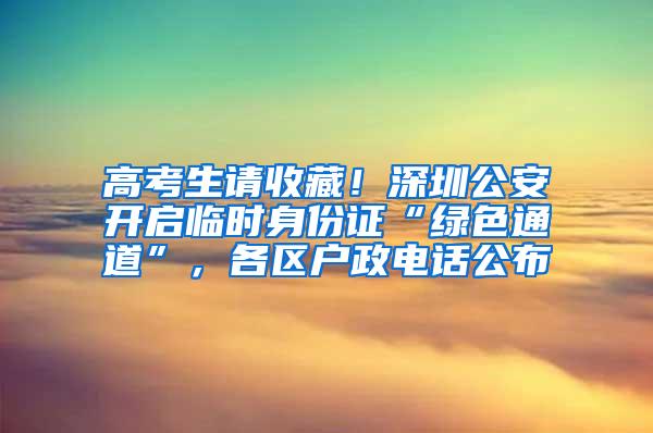 高考生请收藏！深圳公安开启临时身份证“绿色通道”，各区户政电话公布