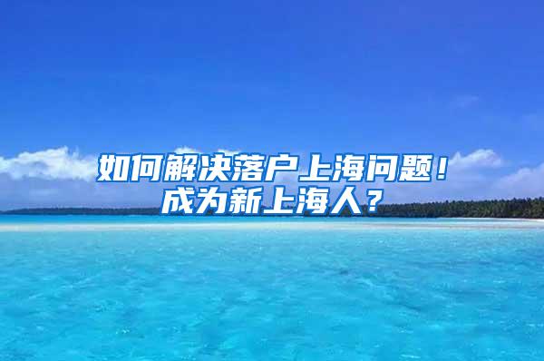 如何解决落户上海问题！成为新上海人？