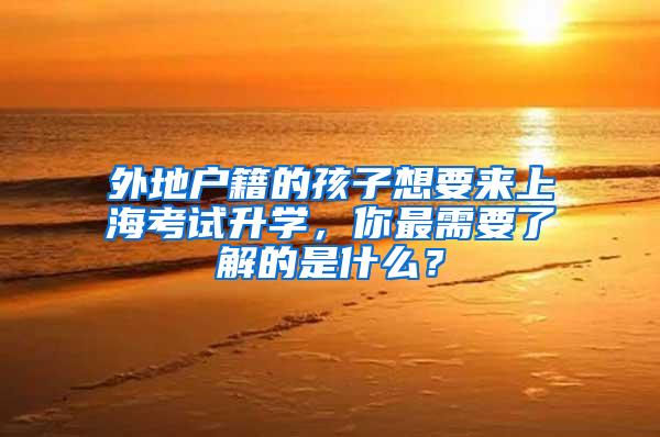 外地户籍的孩子想要来上海考试升学，你最需要了解的是什么？