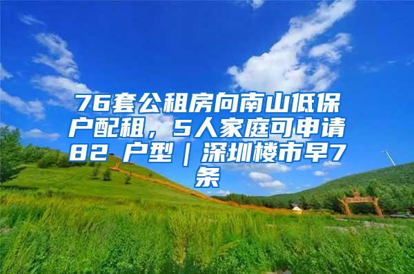 76套公租房向南山低保户配租，5人家庭可申请82㎡户型｜深圳楼市早7条