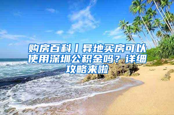 购房百科丨异地买房可以使用深圳公积金吗？详细攻略来啦