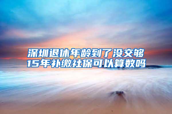 深圳退休年龄到了没交够15年补缴社保可以算数吗