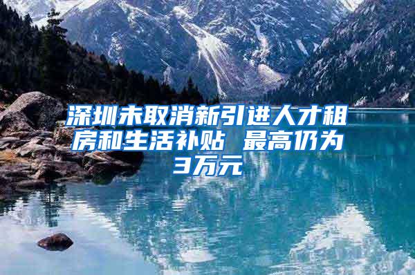 深圳未取消新引进人才租房和生活补贴 最高仍为3万元