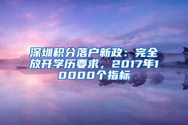 深圳积分落户新政：完全放开学历要求，2017年10000个指标