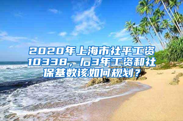 2020年上海市社平工资10338，后3年工资和社保基数该如何规划？