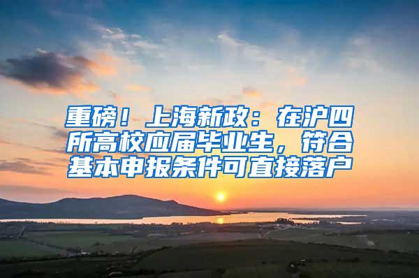 重磅！上海新政：在沪四所高校应届毕业生，符合基本申报条件可直接落户