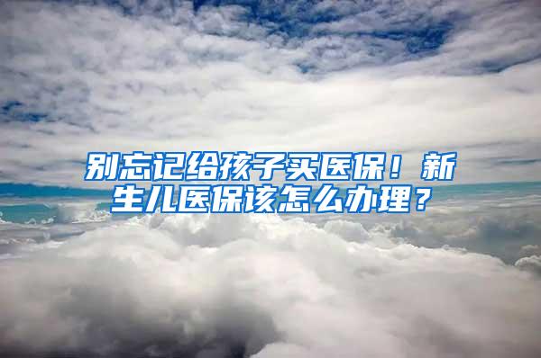 别忘记给孩子买医保！新生儿医保该怎么办理？