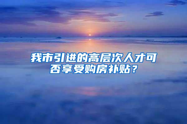 我市引进的高层次人才可否享受购房补贴？