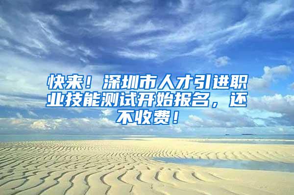 快来！深圳市人才引进职业技能测试开始报名，还不收费！