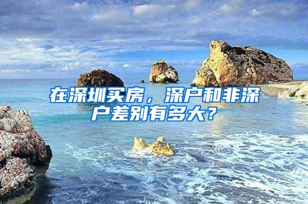 在深圳买房，深户和非深户差别有多大？