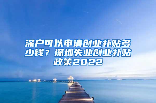 深户可以申请创业补贴多少钱？深圳失业创业补贴政策2022