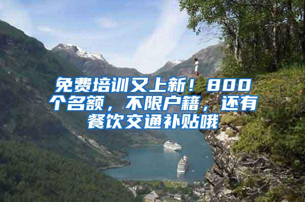 免费培训又上新！800个名额，不限户籍，还有餐饮交通补贴哦