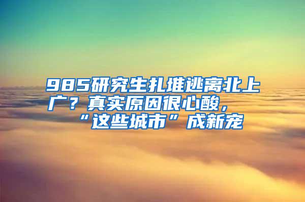 985研究生扎堆逃离北上广？真实原因很心酸，“这些城市”成新宠