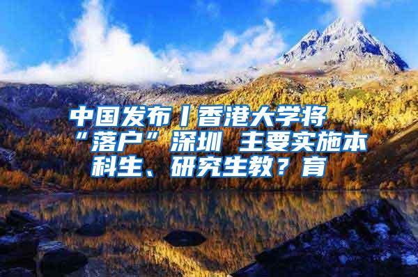中国发布丨香港大学将“落户”深圳 主要实施本科生、研究生教？育