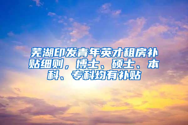 芜湖印发青年英才租房补贴细则，博士、硕士、本科、专科均有补贴