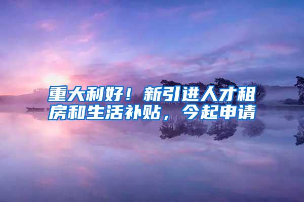 重大利好！新引进人才租房和生活补贴，今起申请