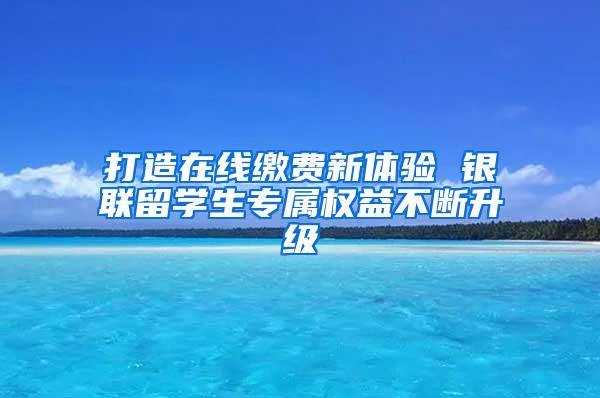 打造在线缴费新体验 银联留学生专属权益不断升级