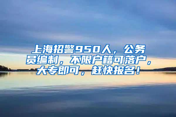 上海招警950人，公务员编制，不限户籍可落户，大专即可，赶快报名！