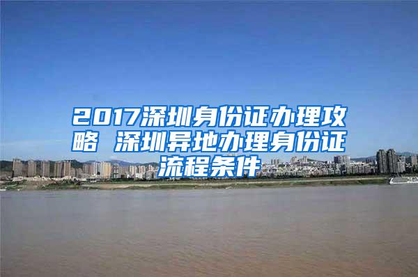 2017深圳身份证办理攻略 深圳异地办理身份证流程条件