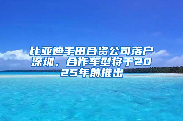 比亚迪丰田合资公司落户深圳，合作车型将于2025年前推出