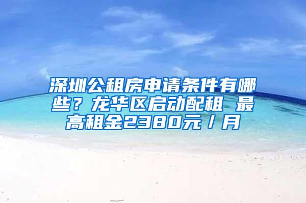 深圳公租房申请条件有哪些？龙华区启动配租 最高租金2380元／月