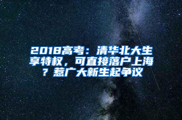 2018高考：清华北大生享特权，可直接落户上海？惹广大新生起争议