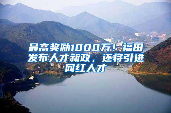 最高奖励1000万！福田发布人才新政，还将引进网红人才