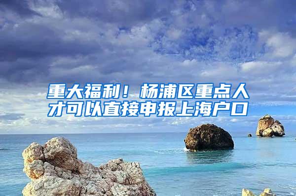 重大福利！杨浦区重点人才可以直接申报上海户口