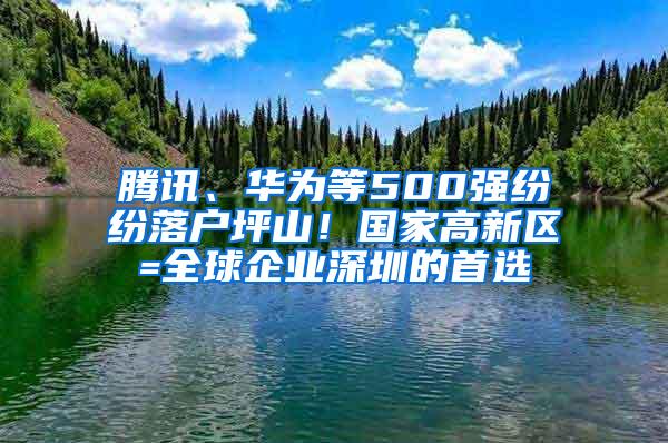 腾讯、华为等500强纷纷落户坪山！国家高新区=全球企业深圳的首选