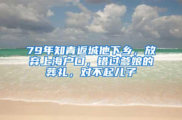 79年知青返城他下乡，放弃上海户口，错过爹娘的葬礼，对不起儿子