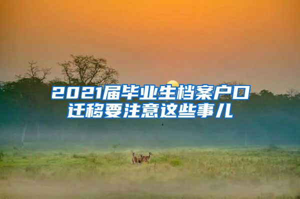 2021届毕业生档案户口迁移要注意这些事儿