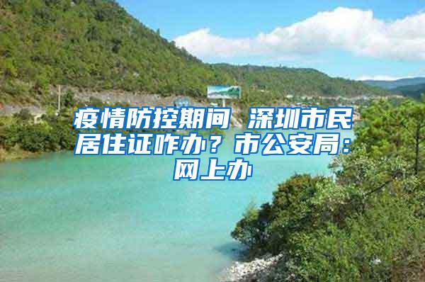 疫情防控期间 深圳市民居住证咋办？市公安局：网上办