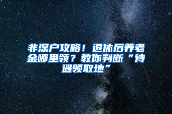 非深户攻略！退休后养老金哪里领？教你判断“待遇领取地”