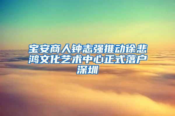 宝安商人钟志强推动徐悲鸿文化艺术中心正式落户深圳