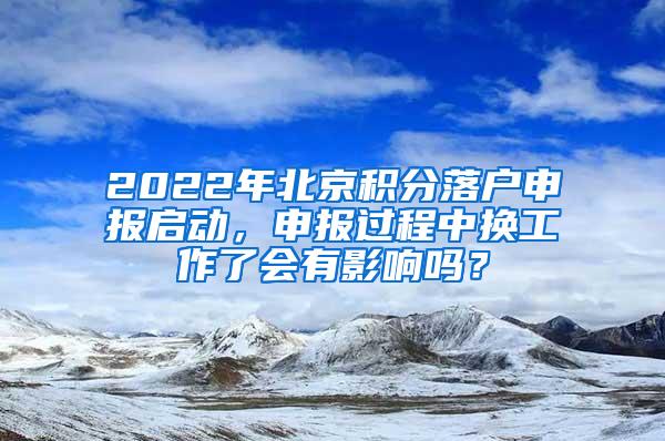 2022年北京积分落户申报启动，申报过程中换工作了会有影响吗？