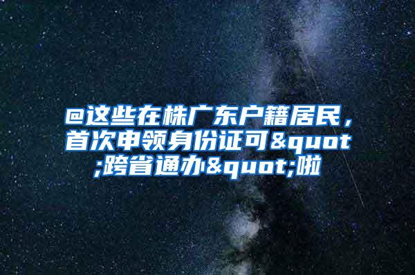 @这些在株广东户籍居民，首次申领身份证可"跨省通办"啦