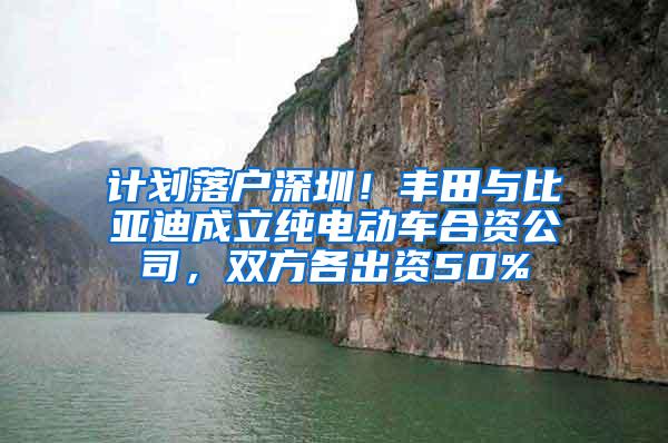 计划落户深圳！丰田与比亚迪成立纯电动车合资公司，双方各出资50%