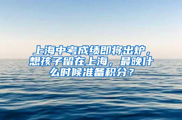 上海中考成绩即将出炉，想孩子留在上海，最晚什么时候准备积分？