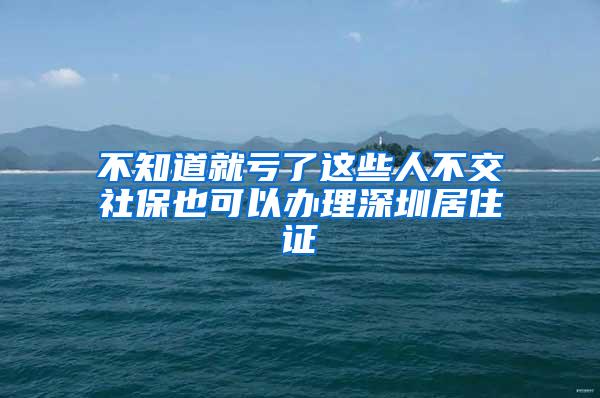 不知道就亏了这些人不交社保也可以办理深圳居住证