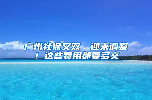 广州社保又双叒叕迎来调整！这些费用都要多交