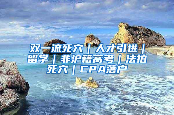 双一流死穴｜人才引进｜留学｜非沪籍高考｜法拍死穴｜CPA落户